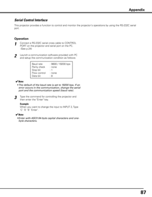 Page 8787
Serial Control Interface
Appendix
This projector provides a function to control and monitor the projector's operations by using the RS-232C serial 
port.
Connect a RS-232C serial cross cable to CONTROL 
PORT on the projector and serial port on the PC.
 (See p.24)
Launch a communication software provided with PC 
and setup the communication condition as follows:
1
2
3
Baud rate : 9600 / 19200 bps
Parity check  : none
Stop bit   : 1
Flow control  : none
Data bit   : 8
Type the command for...