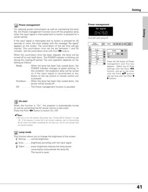 Page 4141
Setting
Lamp mode
This function allows you to change the brightness of the screen.
Normal.........normal brightness 
Auto.............brightness according with the input signal
Silent ..........lower brightness reduces the lamp power 
consumption and extends the lamp life.  
The sound is quiet.
On start
When this function is “On”, the projector is automatically turned
on just by connecting the AC power cord to a wall outlet.
Press the Point 
7 8button to switch On / Off.
✔Note:
• Be sure to turn the...