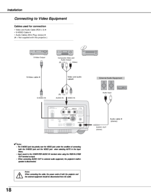 Page 1818
    AUDIO 
R      IN      L VIDEO IN     RGB IN-1/
COMPONENT IN
SERVICE PORT S-VIDEO IN
 COMPUTER
  AUDIO IN
 AUDIO OUT
            RGB IN-2/
            RGB OUT
RESET
Installation
Connecting to Video Equipment
Cables used for connection
• Video and Audio Cable (RCA x 3) ✽
• S-VIDEO Cable ✽
• Audio Cables (Mini Plug: stereo) ✽
(✽= Not supplied with this projector.)
Note:
When connecting the cable, the power cords of both the projector and
the external equipment should be disconnected from AC outlet....