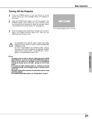 Page 2121
Basic Operation
Basic Operation
Press the POWER button on the top control or on the
remote control unit, and a message Power off? appears on
the screen.  
Press the POWER button again to turn off the projector. The
POWER indicator starts to blink red, and it continues while
the cooling fans are operating for about 90 seconds. (About
120 seconds when the fan mode is L2. See page 46.)   
1
2
TO MAINTAIN THE LIFE OF LAMP, ONCE YOU TURN
PROJECTOR ON, WAIT AT LEAST 5 MINUTES BEFORE
TURNING IT OFF.
DO NOT...