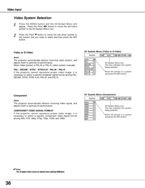 Page 3636
Video Input
AV System Menu (Video or S-Video)
AV System Menu (Component)
Press the MENU button and the On-Screen Menu will
appear.  Press the Point 
7 8button to move the red frame
pointer to the AV System Menu icon.
Press the Point d dbutton to move the red arrow pointer to
the system that you want to select and then press the SET
button.
1
2
If the projector cannot reproduce proper video image, it is
necessary to select a specific broadcast signal format among PAL,
SECAM, NTSC, NTSC 4.43, PAL-M, and...