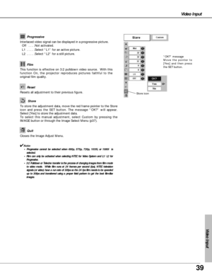 Page 3939
Video Input
Video Input
Resets all adjustment to their previous figure.
Reset
Store
Closes the Image Adjust Menu.
Quit
Interlaced video signal can be displayed in a progressive picture.
Off  . . . .Not activated.
L1  . . . . .Select “L1” for an active picture.
L2  . . . . .Select “L2” for a still picture.Progressive
This function is effective on 3:2 pulldown video source.  With this
function On, the projector reproduces pictures faithful to the
original film quality.
Film
✔Note:
• Progressive cannot...