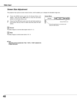 Page 4040
Video Input
This projector has a picture screen resize function, which enables you to display the desirable image size.
Press the MENU button and the On-Screen Menu will
appear.  Press the Point 
7 8button to move the red frame
pointer to the Screen Menu icon.
Press the Point d dbutton and move the red frame pointer to
the function that you want to select and then press the SET
button.
1
2
Move the red frame to a function and
press the SET button.
Screen Menu
Screen Menu icon
Provides image at a wide...