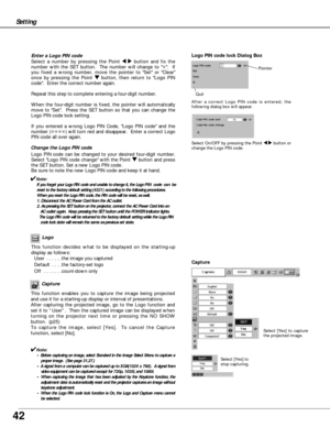 Page 4242
Setting
Capture
This function enables you to capture the image being projected
and use it for a starting-up display or interval of presentations.  
After capturing the projected image, go to the Logo function and
set it to “User”.  Then the captured image can be displayed when
turning on the projector next time or pressing the NO SHOW
button.  (p25) 
To capture the image, select [Yes].  To cancel the Capture
function, select [No].  
✔Note:
• Before capturing an image, select Standard in the Image...