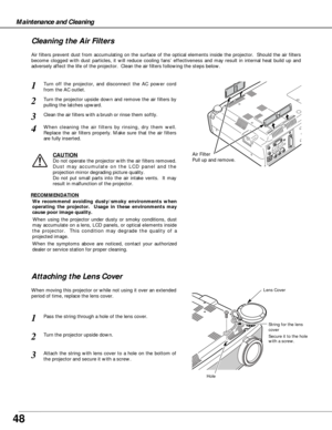 Page 4848
Maintenance and Cleaning
Air Filter
Pull up and remove.
Turn off the projector, and disconnect the AC power cord
from the AC outlet.
Turn the projector upside down and remove the air filters by
pulling the latches upward.
1
2
Air filters prevent dust from accumulating on the surface of the optical elements inside the projector.  Should the air filters
become clogged with dust particles, it will reduce cooling fans’ effectiveness and may result in internal heat build up and
adversely affect the life of...