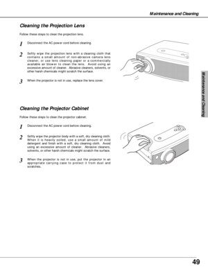 Page 4949
Maintenance and Cleaning
Disconnect the AC power cord before cleaning.
When the projector is not in use, replace the lens cover.
1
3
2
Follow these steps to clean the projection lens.
Cleaning the Projector Cabinet
Disconnect the AC power cord before cleaning.1
Softly wipe the projector body with a soft, dry cleaning cloth.
When it is heavily soiled, use a small amount of mild
detergent and finish with a soft, dry cleaning cloth.  Avoid
using an excessive amount of cleaner.  Abrasive cleaners,...