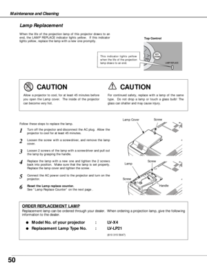 Page 5050
Maintenance and Cleaning
When the life of the projection lamp of this projector draws to an
end, the LAMP REPLACE indicator lights yellow.  If this indicator
lights yellow, replace the lamp with a new one promptly.
Follow these steps to replace the lamp.
Lamp Lamp Cover
ORDER REPLACEMENT LAMP
Replacement lamp can be ordered through your dealer.  When ordering a projection lamp, give the following
information to the dealer.
●
Model No. of your projector   : LV-X4
●Replacement Lamp Type No. : LV-LP21...