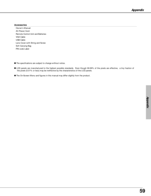 Page 5959
Appendix
Accessories
Owners Manual
AC Power Cord
Remote Control Unit and Batteries
VGA Cable
USB Cable
Lens Cover with String and Screw
Soft Carrying Bag
PIN code Label
●The specifications are subject to change without notice.
●LCD panels are manufactured to the highest possible standards.  Even though 99.99% of the pixels are effective,  a tiny fraction of
the pixels (0.01% or less) may be ineffective by the characteristics of the LCD panels.
●The On-Screen Menu and figures in this manual may differ...