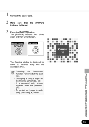 Page 4545
PROJECTING AN IMAGE FROM AV EQUIPMENT
Connect the power cord.
Make sure that the [POWER]
indicator lights red.
Press the [POWER] button.
The [POWER] indicator first blinks
green and then turns lit green.
The Opening window is displayed for
about 20 seconds along with the
countdown timer.
• Canceling the Countdown
Function Performed at the Start
(61)
• Displaying a Unique Logo on
the Opening Screen (59,  60)
• If a password entry screen
appears, enter the password.
(71)
• To project an image immedi-...