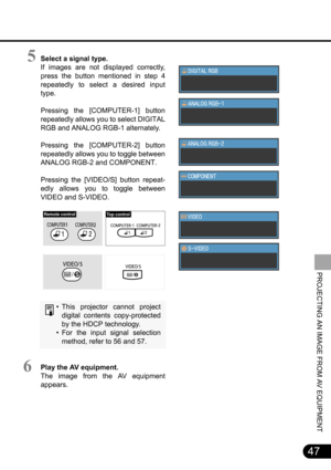 Page 4747
PROJECTING AN IMAGE FROM AV EQUIPMENT
Select a signal type.
If images are not displayed correctly,
press the button mentioned in step 4
repeatedly to select a desired input
type.
Pressing the [COMPUTER-1] button
repeatedly allows you to select DIGITAL
RGB and ANALOG RGB-1 alternately.
Pressing the [COMPUTER-2] button
repeatedly allows you to toggle between
ANALOG RGB-2 and COMPONENT.
Pressing the [VIDEO/S] button repeat-
edly allows you to toggle between
VIDEO and S-VIDEO.
• This projector cannot...