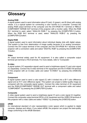 Page 8888
APPENDIX
Glossary
Analog RGB
A signal system used to send information about R (red), G (green), and B (blue) with analog
values. It is a typical system for connecting a color monitor to a computer. Connect the
analog RGB output terminal of the computer and the DVI-I/RGB IN-1 terminal or RBG-2/
COMPONENT IN/RGB OUT terminal of this projector with a monitor cable. When the RGB
IN-1 terminal is used, select “ANALOG RGB-1” by pressing the [COMPUTER-1] button.
When the RGB IN-2 terminal is used, select...