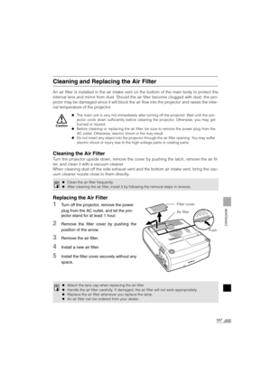 Page 107107
MAINTENANCE
Cleaning and Replacing the Air Filter
An air filter is installed in the air intake vent on the bottom of the main body to protect the
internal lens and mirror from dust. Should the air filter become clogged with dust, the pro-
jector may be damaged since it will block the air flow into the projector and raises the inter-
nal temperature of the projector.
Cleaning the Air Filter
Turn the projector upside down, remove the cover by pushing the latch, remove the air fil-
ter, and clean it...