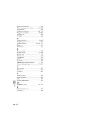 Page 126126
INDEX
Power management  ............................... 54
Power management mode  ............... 54, 96
Progressive ............................................ 84
Projection distance  ........................ 28, 119
Projector installation  ......................... 13, 29
Projector on  ............................................ 88
P-TIMER ................................................. 68
R
Rear projection ................................. 29, 85
Register password...