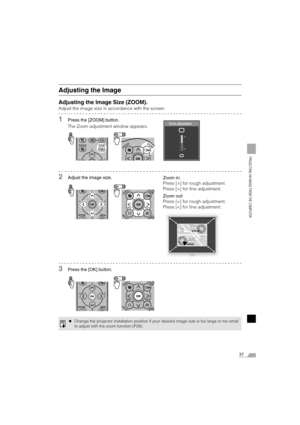 Page 3737
PROJECTING AN IMAGE FROM THE COMPUTER
Adjusting the Image
Adjusting the Image Size (ZOOM).
Adjust the image size in accordance with the screen.
1Press the [ZOOM] button.
The Zoom adjustment window appears.
2Adjust the image size.
3Press the [OK] button.
zChange the projector installation position if your desired image size is too large or too small
to adjust with the zoom function (P28).
Zoom in:
Press [ ] for rough adjustment.
Press [>] for fine adjustment.
Zoom out:
Press [ ] for rough adjustment....