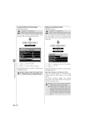 Page 100100
SETTING UP FUNCTIONS FROM MENUS
Turning On/Off the LED Illumination
[LED illumination]
You can turn on/off the LED illumination lamp
and the LEDs on the terminals (P24, 25).
T
T
Press the [OK] button to confirm, and then press
the [MENU] button.
Setting up the Remote Control
[Remote control]
You can change the channel settings to prevent
the two remote controls from interfering with
each other when you use two projectors at the
same time.
T
T
T
Press the [OK] button to confirm, and then press
the...