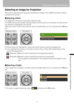 Page 111111Projecting Data on USB Flash Memory
Projecting an Image from a Digital Camera or an USB Flash Memory
Selecting an Image for Projection
This section describes the steps for selecting an image in the USB file browser and pro-
jecting on the screen.
■Selecting a Drive
If a USB flash memory is connected, skip this step.
If a USB memory card reader having multiple memory slots is connected, the drive (mem-
ory slot) list is displayed in the file list.
Select the drive in which the memory card is inserted...