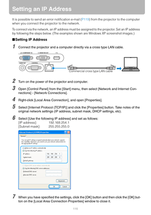 Page 116116
Setting an IP Address
It is possible to send an error notification e-mail (P119) from the projector to the computer 
when you connect the projector to the network.
To connect via the network, an IP address must be assigned to the projector. Set an IP address 
by following the steps below. (The examples shown are Windows XP screenshot images.)
■Setting IP Address
1Connect the projector and a computer directly via a cross type LAN cable.
2Turn on the power of the projector and computer.
3Open [Control...