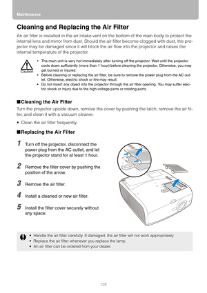 Page 128Maintenance
128
Cleaning and Replacing the Air Filter
An air filter is installed in the air intake vent on the bottom of the main body to protect the 
internal lens and mirror from dust. Should the air filter become clogged with dust, the pro-
jector may be damaged since it will block the air flow into the projector and raises the 
internal temperature of the projector.
■Cleaning the Air Filter
Turn the projector upside down, remove the cover by pushing the latch, remove the air fil-
ter, and clean it...