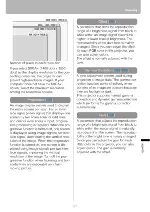 Page 137Glossary
137
Appendix
Number of pixels in each resolution
If you select SXGA+ (1400 dots x 1050 
dots) as the display resolution for the con-
necting computer, this projector can 
project high-resolution images. If your 
computer does not have the SXGA+ 
option, select the maximum resolution 
among the selectable options.
An image display system used to display 
the entire screen per scan. For an inter-
lace signal (video signal) that displays one 
screen by two scans (one for odd lines 
and one for even...