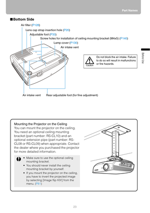 Page 2323Part Names
Before Use
■Bottom Side 
Mounting the Projector on the Ceiling
You can mount the projector on the ceiling.
You need an optional ceiling mounting 
bracket (part number: RS-CL10) and an 
optional extension pipe (part number: RS-
CL08 or RS-CL09) when appropriate. Contact 
the dealer where you purchased the projector 
for more detailed information.
 Make sure to use the optional ceiling 
mounting bracket.
 You should never install the ceiling 
mounting bracket by yourself.
 If you mount the...