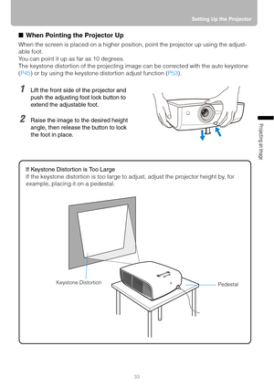 Page 3333Setting Up the Projector
Projecting an Image 
■ When Pointing the Projector Up
When the screen is placed on a higher position, point the projector up using the adjust-
able foot.
You can point it up as far as 10 degrees.
The keystone distortion of the projecting image can be corrected with the auto keystone 
(P45) or by using the keystone distortion adjust function (P53).
1Lift the front side of the projector and 
push the adjusting foot lock button to 
extend the adjustable foot.
2Raise the image to...