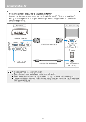 Page 36Connecting the Projector
36
 You can connect one external monitor.
 The projected image is displayed on the external monitor.
 The speaker outputs the audio signal corresponding to the selected image signal.
 Use an audio cable without a built-in resistor. Using an audio cable with a built-in resistor 
turns down the sound.
Connecting Image and Audio to an External Monitor
Images can be output to an external monitor via [ANALOG PC-1] and [ANALOG 
PC-2]. It is also possible to output sound of...