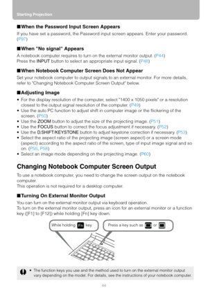 Page 44Starting Projection
44
■When the Password Input Screen Appears
If you have set a password, the Password input screen appears. Enter your password. 
(P97)
■When No signal Appears
A notebook computer requires to turn on the external monitor output. (P44)
Press the INPUT button to select an appropriate input signal. (P48)
■When Notebook Computer Screen Does Not Appear
Set your notebook computer to output signals to an external monitor. For more details, 
refer to Changing Notebook Computer Screen Output...