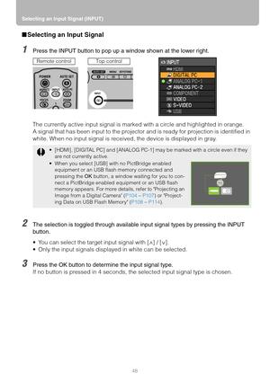 Page 48Selecting an Input Signal (INPUT)
48
■Selecting an Input Signal
1Press the INPUT button to pop up a window shown at the lower right.
The currently active input signal is marked with a circle and highlighted in orange.
A signal that has been input to the projector and is ready for projection is identified in 
white. When no input signal is received, the device is displayed in gray.
2The selection is toggled through available input signal types by pressing the INPUT 
button.
 You can select the target...