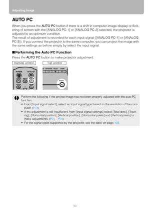 Page 50Adjusting Image
50
AU TO  P C
When you press the AU TO P C button if there is a shift in computer image display or flick-
ering of screen with the [ANALOG PC-1] or [ANALOG PC-2] selected, the projector is 
adjusted to an optimum condition.
The result of adjustment is recorded for each input signal ([ANALOG PC-1] or [ANALOG 
PC-2]). If you connect the projector to the same computer, you can project the image with 
the same settings as before simply by select the input signal.
■Performing the Auto PC...