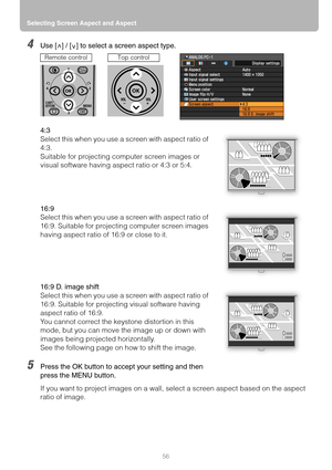 Page 56Selecting Screen Aspect and Aspect
56
4Use [ ] / [ ] to select a screen aspect type.
4:3
Select this when you use a screen with aspect ratio of 
4:3.
Suitable for projecting computer screen images or 
visual software having aspect ratio or 4:3 or 5:4.
16:9
Select this when you use a screen with aspect ratio of 
16:9. Suitable for projecting computer screen images 
having aspect ratio of 16:9 or close to it.
16:9 D. image shift
Select this when you use a screen with aspect ratio of 
16:9. Suitable for...