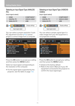 Page 74Setting Display Status
74
Selecting an Input Signal Type (ANALOG 
PC)
[Input signal select]
You can select a proper resolution if auto 
PC adjustment function (P50) cannot 
project a correct image from a computer.
Press the OK button to accept your setting 
and then press the MENU button.
Select an input signal corresponding to 
the resolution of the computer.
 For the signal types supported by the 
projector, see the table on page 133.
Selecting an Input Signal Type (VIDEO/S-
VIDEO)
[Input signal...