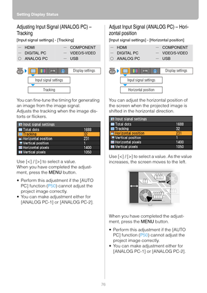 Page 76Setting Display Status
76
Adjusting Input Signal (ANALOG PC) – 
Tracking
[Input signal settings] - [Tracking]
You can fine-tune the timing for generating 
an image from the image signal.
Adjusts the tracking when the image dis-
torts or flickers.
Use [] to select a value.
When you have completed the adjust-
ment, press the MENU button.
 Perform this adjustment if the [AUTO 
PC] function (P50) cannot adjust the 
project image correctly.
 You can make adjustment either for 
[ANALOG PC-1] or [ANALOG...