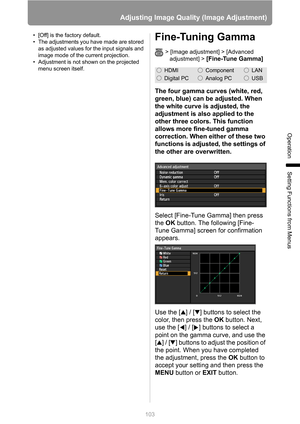 Page 103
103
Adjusting Image Quality (Image Adjustment)
Operation
Setting Functions from Menus
• [Off] is the factory default.
• The adjustments you have made are stored as adjusted values for the input signals and 
image mode of the current projection.
• Adjustment is not shown on the projected  menu screen itself.Fine-Tuning Gamma
> [Image adjustment] > [Advanced adjustment] >
 [Fine-Tune Gamma]
The four gamma curves (white, red, 
green, blue) can be adjusted. When 
the white curve is adjusted, the 
adjustment...