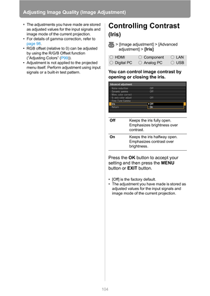 Page 104
104
Adjusting Image Quality (Image Adjustment)
• The adjustments you have made are stored as adjusted values for the input signals and 
image mode of the current projection.
• For details of gamma correction, refer to  page 98 .
• RGB offset (relative to 0) can be adjusted  by using the R/G/B Offset function 
(“Adjusting Colors” ( P99)).
• Adjustment is not applied to the projected  menu itself. Perform adjustment using input 
signals or a built-in test pattern.Controlling Contrast 
(Iris)
> [Image...