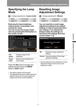 Page 105
105
Adjusting Image Quality (Image Adjustment)
Operation
Setting Functions from Menus
Specifying the Lamp 
Mode
> [Image adjustment] > [Lamp mode]
Reducing the lamp brightness 
reduces power consumption and 
cooling fan noise.
You can access the [Lamp mode] 
menu by pressing the ECO button on 
the remote control.
Press the OK button to accept your 
setting and then press the  MENU 
button or  EXIT button.
• The factory default is [Full power].
• The adjustment you have made is stored as 
adjusted values...