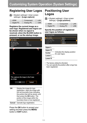 Page 106
106
Customizing System Operation (System Settings)
Registering User Logos
> [System settings] > [User screen 
settings] > 
[Logo capture]
Registers the current image as a 
user logo. Registered user logos can 
be shown when no signal is 
received, when the BLANK button is 
pressed, or as the startup image.
Press the  OK button to accept your 
setting and then press the  MENU 
button or  EXIT button.
Positioning User 
Logos
> [System settings] > [User screen 
settings] > 
[Logo position]
Specify the...