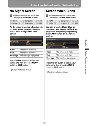 Page 107
107
Customizing System Operation (System Settings)
Operation
Setting Functions from Menus
No Signal Screen
> [System settings] > [User screen settings] > 
[No signal screen]
As the image projected when there is 
no input signal, you can choose a 
black, blue, or registered user 
screen.
Press the  OK button to accept your 
setting and then press the  MENU 
button or  EXIT button.
• [Blue] is the factory default.
Screen When Blank
> [System settings] > [User screen 
settings] >
 [Screen when blank]
You...