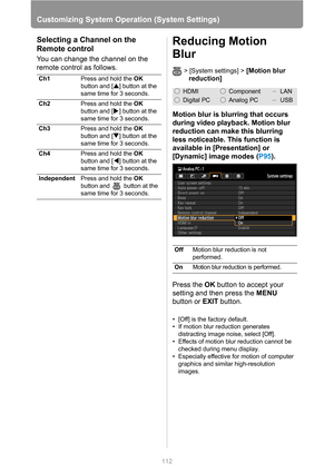 Page 112
112
Customizing System Operation (System Settings)
Selecting a Channel on the 
Remote control
You can change the channel on the 
remote control as follows.
Reducing Motion 
Blur
> [System settings] > [Motion blur 
reduction]
Motion blur is blurring that occurs 
during video playback. Motion blur 
reduction can make this blurring 
less noticeable. This function is 
available in [Presentation] or 
[Dynamic] image modes ( P95).
Press the  OK button to accept your 
setting and then press the  MENU 
button...