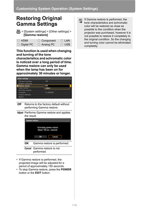 Page 116
116
Customizing System Operation (System Settings)
Restoring Original 
Gamma Settings
> [System settings] > [Other settings] >
[Gamma restore]
This function is used when changing 
and turning of the tone 
characteristics and achromatic color 
is noticed over a long period of time.
Gamma restore can only be used 
when the lamp has been on for 
approximately 30 minutes or longer.
• If Gamma restore is performed, the 
projected image will be adjusted for a 
period of approximately 150 seconds.
• To stop...