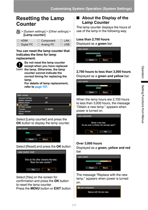 Page 117
117
Customizing System Operation (System Settings)
Operation
Setting Functions from Menus
Resetting the Lamp 
Counter
> [System settings] > [Other settings] >
[Lamp counter]
You can reset the lamp counter that 
indicates the time for lamp 
replacement.
Select [Lamp counter] and press the 
OK button to display the lamp counter.
Select [Reset] and press the  OK button.
Select [Yes] on the screen for 
confirmation and press the  OK button 
to reset the lamp counter.
Press the  MENU button or  EXIT button....