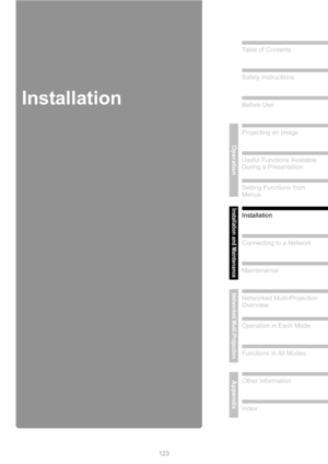 Page 123
123
Table of Contents
Safety Instructions
Before Use
Operation
Projecting an Image
Useful Functions Available 
During a Presentation
Setting Functions from 
Menus
Installation and Maintenance
Installation
Connecting to a Network
Maintenance
Networked Multi-Projection
Networked Multi-Projection 
Overview
Operation in Each Mode
Functions in All Modes
AppendixOther Information
Index
Installation 