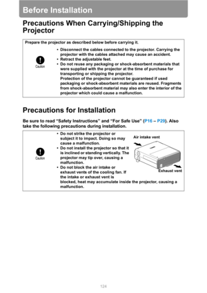 Page 124
124
Before Installation
Precautions When Carrying/Shipping the 
Projector
Precautions for Installation
Be sure to read “Safety Instructions” and “For Safe Use” (P16 – P29 ). Also 
take the following precautions during installation.
Prepare the projector as described below before carrying it.
• Disconnect the cables connected to the projector. Carrying the projector with the cables attached may cause an accident.
• Retract the adjustable feet.
• Do not reuse any packaging or shock-absorbent materials...