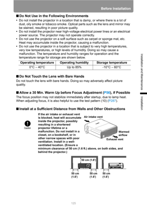Page 125
Before Installation
125
Installation and Maintenance
Installation
■Do Not Use in the Following Environments
•Do not install the projector in a location that is damp, or where there is a lot of 
dust, oily smoke or tobacco smoke. Opti cal parts such as the lens and mirror may 
be stained, resulting in poor picture quality.
• Do not install the projector near high-voltage  electrical power lines or an electrical 
power source. The projector may not operate correctly.
• Do not use the projector on a soft...