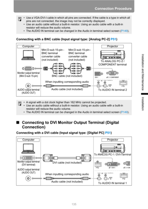 Page 135
Connection Procedure
135
Installation and Maintenance
Installation
Connecting with a BNC cable (Input signal type: [Analog PC-2] P51)
■Connecting to DVI Monitor  Output Terminal (Digital 
Connection)
Connecting with a DVI cable (Input signal type: [Digital PC]  P51)
• Use a VGA-DVI-I cable in which all pins are connected. If the cable is a type in which all 
pins are not connected, the image may not be correctly displayed.
• Use an audio cable without a built-in resistor. Using an audio cable with a...