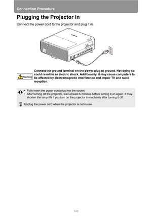 Page 140
Connection Procedure
140
Plugging the Projector In
Connect the power cord to the projector and plug it in.
Connect the ground terminal on the power plug to ground. Not doing so 
could result in an electric shock. Additionally, it may cause computers to 
be affected by electromagnetic interference and impair TV and radio 
reception.
• Fully insert the power cord plug into the socket.
• After turning off the projector, wait at least 5 minutes before turning it on again. It may shorten the lamp life if you...