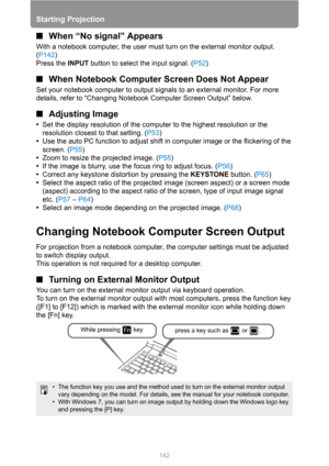 Page 142
Starting Projection
142
■When “No signal” Appears
With a notebook computer, the user must turn on the external monitor output. 
(P142 )
Press the  INPUT button to select the input signal. ( P52)
■When Notebook Computer  Screen Does Not Appear
Set your notebook computer to output signals to an external monitor. For more 
details, refer to “Changing Notebook Computer Screen Output” below.
■Adjusting Image
•Set the display resolution of the computer to the highest resolution or the 
resolution closest to...