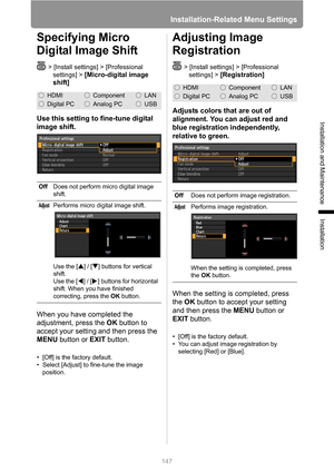 Page 147
Installation-Related Menu Settings
147
Installation and Maintenance
Installation
Specifying Micro 
Digital Image Shift
> [Install settings] > [Professional settings] > 
[Micro-digital image 
shift]
Use this setting to fine-tune digital 
image shift.
When you have completed the 
adjustment, press the  OK button to 
accept your setting and then press the 
MENU  button or  EXIT button.
• [Off] is the factory default.
• Select [Adjust] to fine-tune the image 
position.
Adjusting Image 
Registration
>...