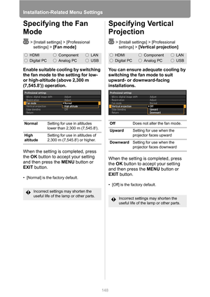 Page 148
Installation-Related Menu Settings
148
Specifying the Fan 
Mode
> [Install settings] > [Professional settings] > 
[Fan mode]
Enable suitable cooling by switching 
the fan mode to the setting for low- 
or high-altitude (above
 2,300 m 

(
7,545.8)) operation.

When the setting is completed, press 
the  OK button to accept your setting 
and then press the  MENU button or 
EXIT  button.
• [Normal] is the factory default.
Specifying Vertical 
Projection
> [Install settings] > [Professional 
settings] >...