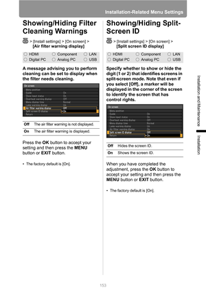 Page 153
Installation-Related Menu Settings
153
Installation and Maintenance
Installation
Showing/Hiding Filter 
Cleaning Warnings
> [Install settings] > [On screen] > 
[Air filter warning display]
A message advising you to perform 
cleaning can be set to display when 
the filter needs cleaning.
Press the  OK button to accept your 
setting and then press the  MENU 
button or  EXIT button.
• The factory default is [On].
Showing/Hiding Split-
Screen ID
> [Install settings] > [On screen] >
[Split screen ID...