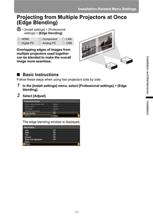 Page 155
Installation-Related Menu Settings
155
Installation and Maintenance
Installation
Projecting from Multiple Projectors at Once 
(Edge Blending)
> [Install settings] > [Professional settings] > 
[Edge blending]
Overlapping edges of images from 
multiple projectors used together 
can be blended to make the overall 
image more seamless.
■ Basic Instructions
Follow these steps when using  two projectors side by side.
1In the [Install settings] menu, select [Professional settings] > [Edge 
blending].
2Select...